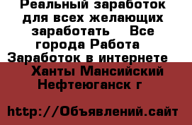 Реальный заработок для всех желающих заработать. - Все города Работа » Заработок в интернете   . Ханты-Мансийский,Нефтеюганск г.